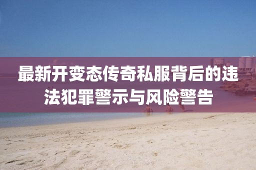 最新開變態(tài)傳奇私服背后的違法犯罪警示與風(fēng)險(xiǎn)警告