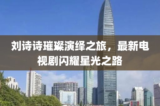劉詩詩璀璨演繹之旅，最新電視劇閃耀星光之路