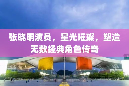 張曉明演員，星光璀璨，塑造無數(shù)經(jīng)典角色傳奇