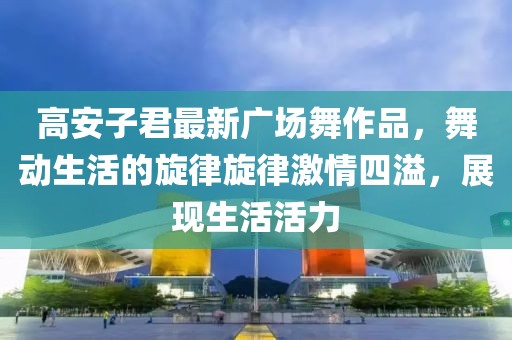 高安子君最新廣場(chǎng)舞作品，舞動(dòng)生活的旋律旋律激情四溢，展現(xiàn)生活活力