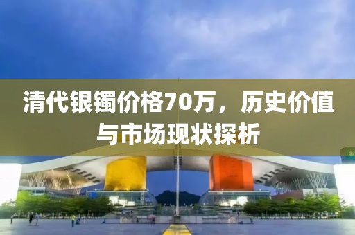 清代銀鐲價(jià)格70萬，歷史價(jià)值與市場(chǎng)現(xiàn)狀探析