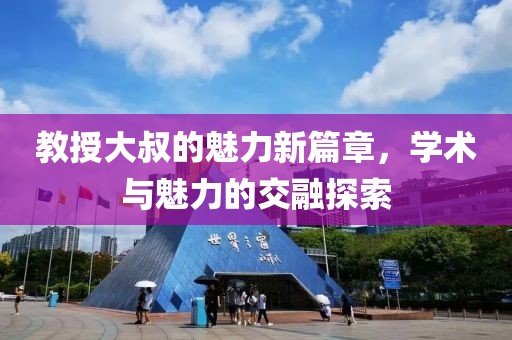 教授大叔的魅力新篇章，學(xué)術(shù)與魅力的交融探索