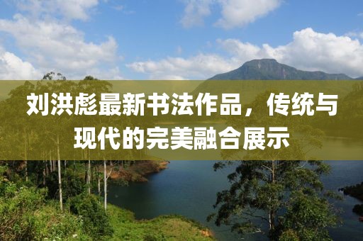 劉洪彪最新書法作品，傳統(tǒng)與現(xiàn)代的完美融合展示