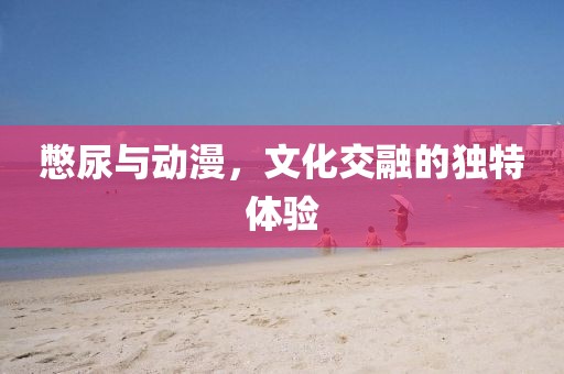 憋尿與動(dòng)漫，文化交融的獨(dú)特體驗(yàn)