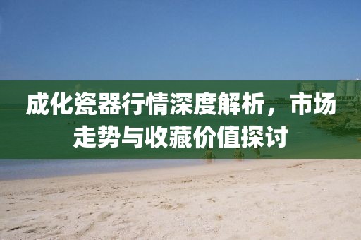 成化瓷器行情深度解析，市場走勢與收藏價值探討