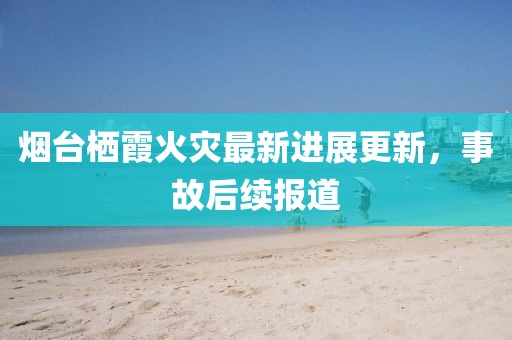 煙臺棲霞火災(zāi)最新進展更新，事故后續(xù)報道
