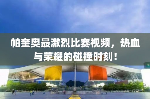 帕奎奧最激烈比賽視頻，熱血與榮耀的碰撞時(shí)刻！