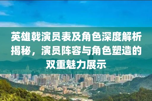 英雄戟演員表及角色深度解析揭秘，演員陣容與角色塑造的雙重魅力展示