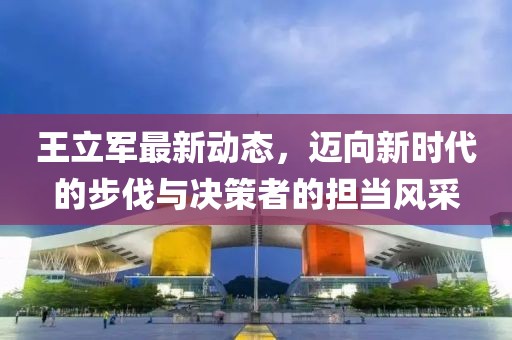 王立軍最新動態(tài)，邁向新時代的步伐與決策者的擔當風采