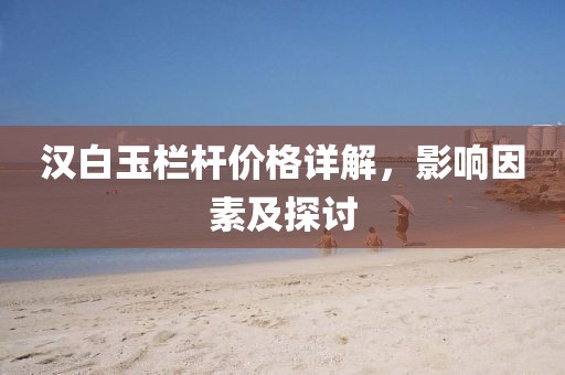 漢白玉欄桿價格詳解，影響因素及探討
