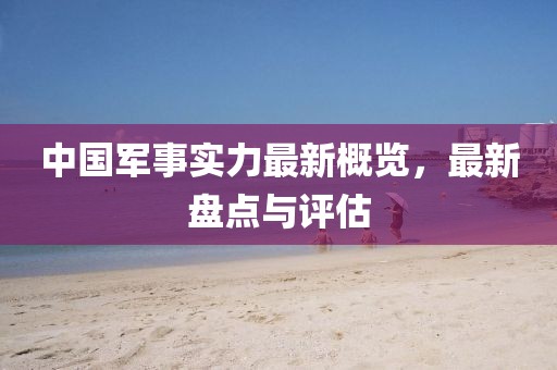 中國軍事實力最新概覽，最新盤點與評估
