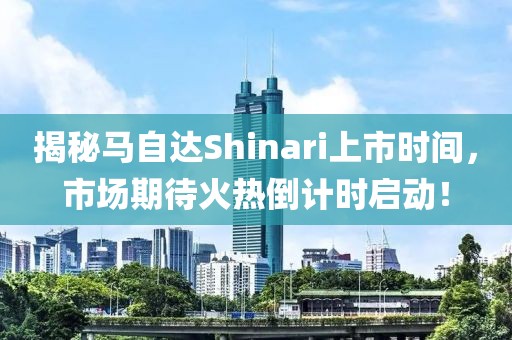 揭秘馬自達(dá)Shinari上市時(shí)間，市場(chǎng)期待火熱倒計(jì)時(shí)啟動(dòng)！