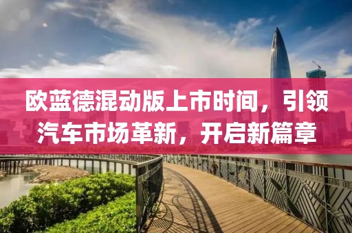 歐藍(lán)德混動(dòng)版上市時(shí)間，引領(lǐng)汽車(chē)市場(chǎng)革新，開(kāi)啟新篇章