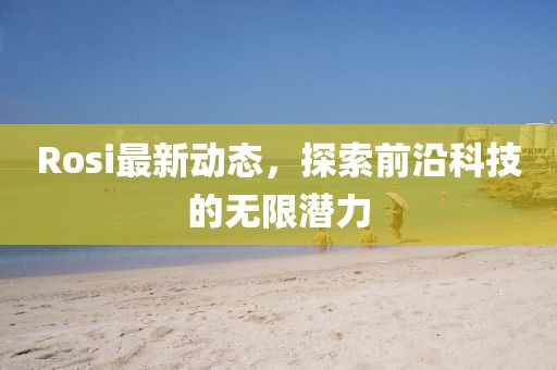 Rosi最新動態(tài)，探索前沿科技的無限潛力