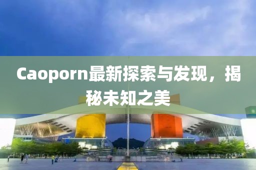 Caoporn最新探索與發(fā)現(xiàn)，揭秘未知之美