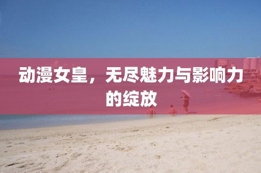 動(dòng)漫女皇，無盡魅力與影響力的綻放