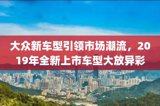 大眾新車型引領(lǐng)市場(chǎng)潮流，2019年全新上市車型大放異彩