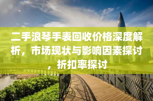二手浪琴手表回收價格深度解析，市場現(xiàn)狀與影響因素探討，折扣率探討