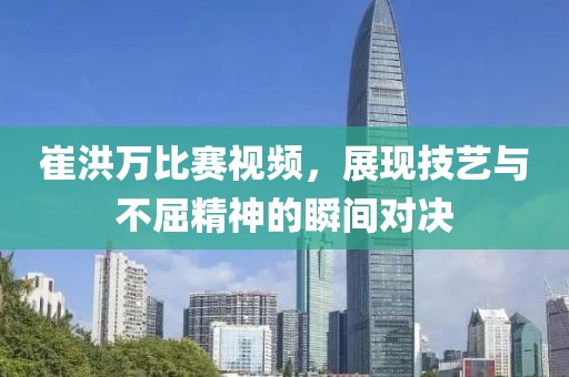 崔洪萬比賽視頻，展現(xiàn)技藝與不屈精神的瞬間對決