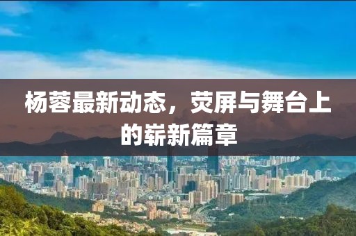 楊蓉最新動態(tài)，熒屏與舞臺上的嶄新篇章