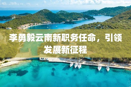 李勇毅云南新職務(wù)任命，引領(lǐng)發(fā)展新征程