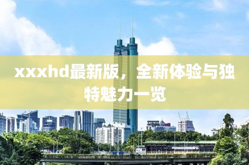 xxxhd最新版，全新體驗(yàn)與獨(dú)特魅力一覽