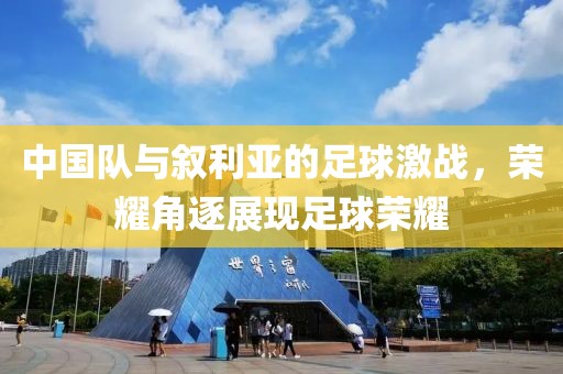 中國隊與敘利亞的足球激戰(zhàn)，榮耀角逐展現(xiàn)足球榮耀