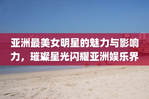 亞洲最美女明星的魅力與影響力，璀璨星光閃耀亞洲娛樂界