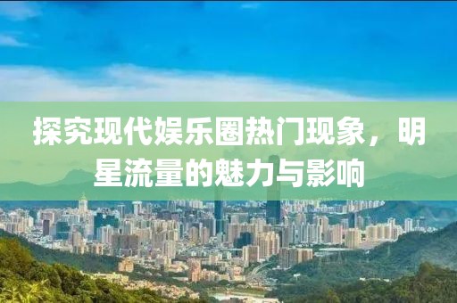 探究現(xiàn)代娛樂圈熱門現(xiàn)象，明星流量的魅力與影響