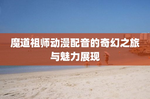 魔道祖師動漫配音的奇幻之旅與魅力展現(xiàn)