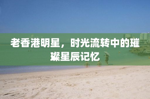 老香港明星，時(shí)光流轉(zhuǎn)中的璀璨星辰記憶