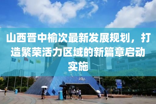 山西晉中榆次最新發(fā)展規(guī)劃，打造繁榮活力區(qū)域的新篇章啟動實施