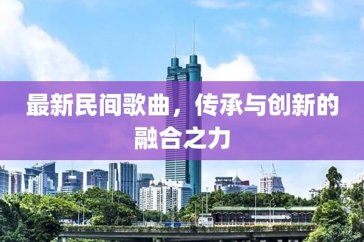 最新民間歌曲，傳承與創(chuàng)新的融合之力