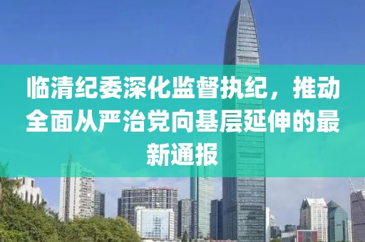 臨清紀(jì)委深化監(jiān)督執(zhí)紀(jì)，推動(dòng)全面從嚴(yán)治黨向基層延伸的最新通報(bào)