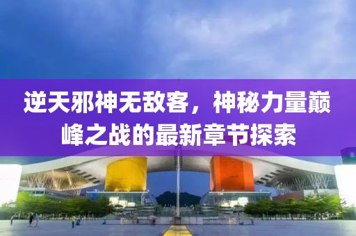 逆天邪神無敵客，神秘力量巔峰之戰(zhàn)的最新章節(jié)探索