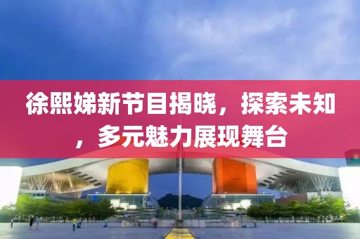 徐熙娣新節(jié)目揭曉，探索未知，多元魅力展現舞臺