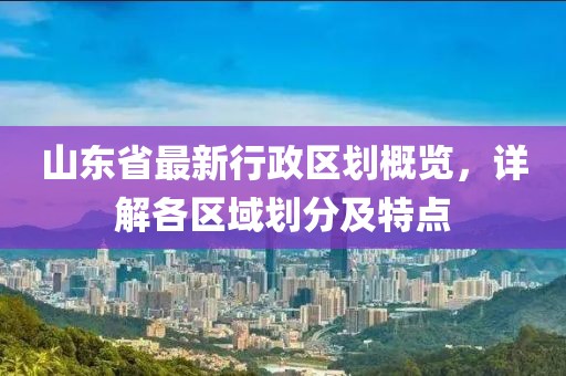 山東省最新行政區(qū)劃概覽，詳解各區(qū)域劃分及特點(diǎn)