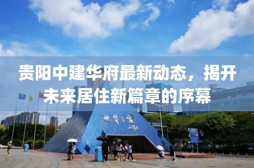貴陽(yáng)中建華府最新動(dòng)態(tài)，揭開未來居住新篇章的序幕