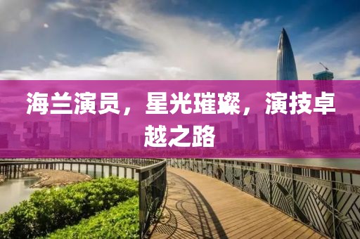 海蘭演員，星光璀璨，演技卓越之路