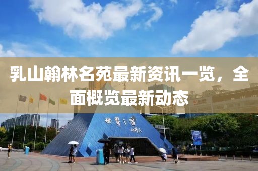 乳山翰林名苑最新資訊一覽，全面概覽最新動態(tài)