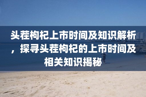頭茬枸杞上市時間及知識解析，探尋頭茬枸杞的上市時間及相關(guān)知識揭秘