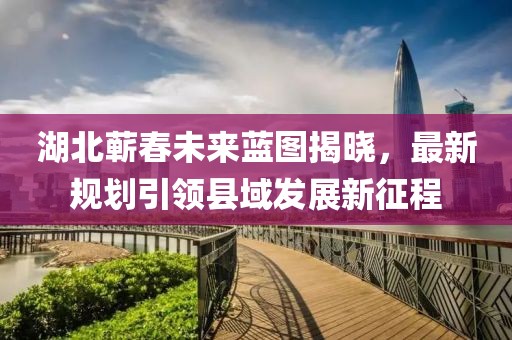湖北蘄春未來藍圖揭曉，最新規(guī)劃引領(lǐng)縣域發(fā)展新征程