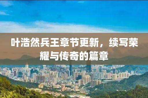 葉浩然兵王章節(jié)更新，續(xù)寫榮耀與傳奇的篇章