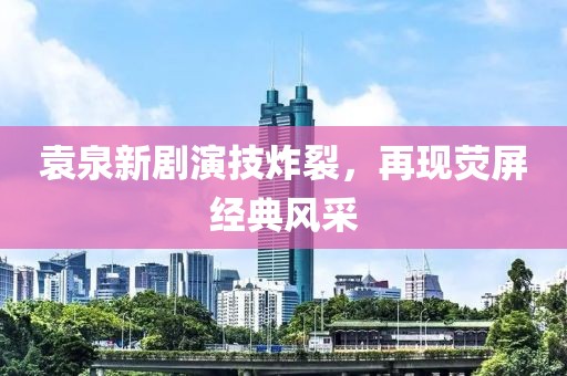 袁泉新劇演技炸裂，再現(xiàn)熒屏經(jīng)典風(fēng)采