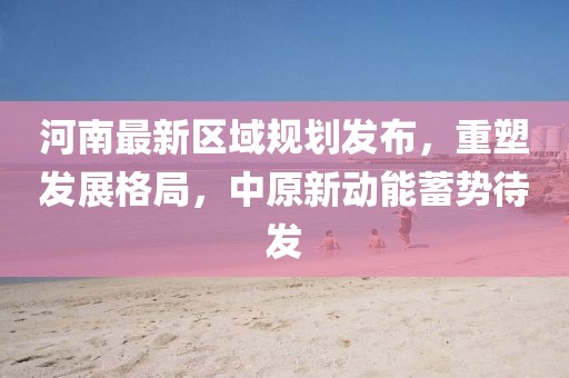 河南最新區(qū)域規(guī)劃發(fā)布，重塑發(fā)展格局，中原新動能蓄勢待發(fā)