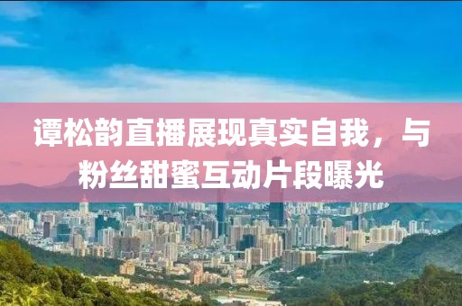 譚松韻直播展現(xiàn)真實(shí)自我，與粉絲甜蜜互動(dòng)片段曝光