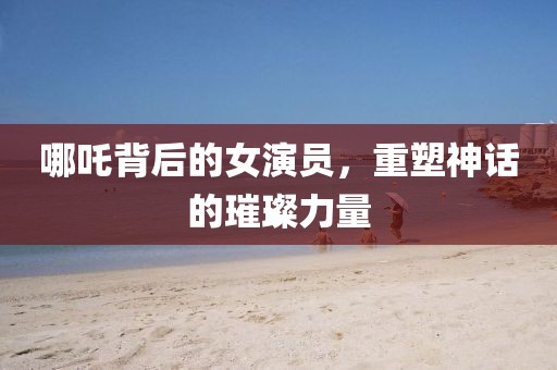 哪吒背后的女演員，重塑神話的璀璨力量