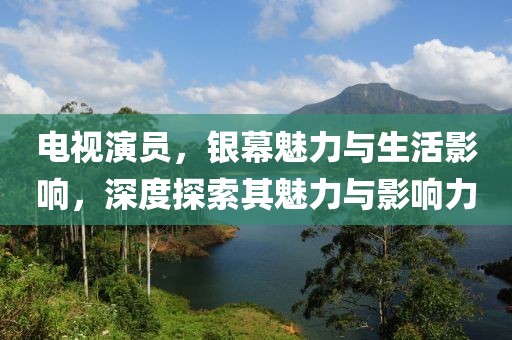 電視演員，銀幕魅力與生活影響，深度探索其魅力與影響力