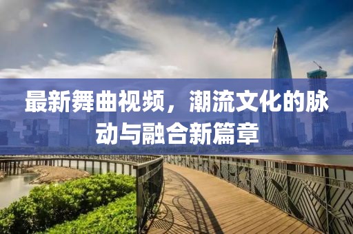 最新舞曲視頻，潮流文化的脈動與融合新篇章