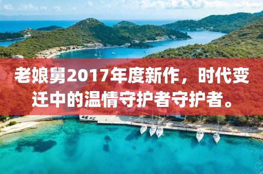 老娘舅2017年度新作，時代變遷中的溫情守護(hù)者守護(hù)者。
